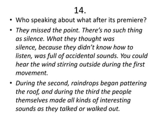 14.
• Who speaking about what after its premiere?
• They missed the point. There’s no such thing
  as silence. What they thought was
  silence, because they didn’t know how to
  listen, was full of accidental sounds. You could
  hear the wind stirring outside during the first
  movement.
• During the second, raindrops began pattering
  the roof, and during the third the people
  themselves made all kinds of interesting
  sounds as they talked or walked out.
 