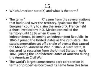15.
• Which American state(X) and what is the term?

• The term “__ ___ ___ X" came from the several nations
  that had ruled over the territory. Spain was the first
  European country to claim the area of X. France held
  a short-lived colony in X. Mexico controlled the
  territory until 1836 when X won its
  independence, becoming an independent Republic. In
  1845 it joined the United States as the 28th state. The
  state's annexation set off a chain of events that caused
  the Mexican–American War in 1846. A slave state, X
  declared its secession from the United States in early
  1861, joining the Confederate States of America during
  the American Civil War
• The world’s largest amusement park corporation in
  terms of properties borrowed its name from this term
 