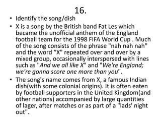 16.
• Identify the song/dish
• X is a song by the British band Fat Les which
  became the unofficial anthem of the England
  football team for the 1998 FIFA World Cup . Much
  of the song consists of the phrase "nah nah nah"
  and the word “X" repeated over and over by a
  mixed group, occasionally interspersed with lines
  such as "And we all like X" and "We're England;
  we're gonna score one more than you".
• The song's name comes from X, a famous Indian
  dish(with some colonial origins). It is often eaten
  by football supporters in the United Kingdom(and
  other nations) accompanied by large quantities
  of lager, after matches or as part of a "lads' night
  out".
 