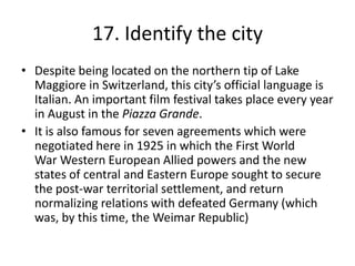 17. Identify the city
• Despite being located on the northern tip of Lake
  Maggiore in Switzerland, this city’s official language is
  Italian. An important film festival takes place every year
  in August in the Piazza Grande.
• It is also famous for seven agreements which were
  negotiated here in 1925 in which the First World
  War Western European Allied powers and the new
  states of central and Eastern Europe sought to secure
  the post-war territorial settlement, and return
  normalizing relations with defeated Germany (which
  was, by this time, the Weimar Republic)
 