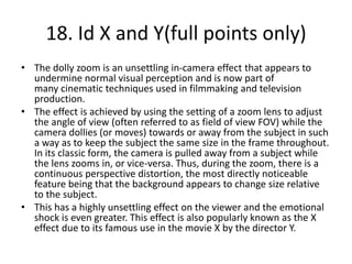 18. Id X and Y(full points only)
• The dolly zoom is an unsettling in-camera effect that appears to
  undermine normal visual perception and is now part of
  many cinematic techniques used in filmmaking and television
  production.
• The effect is achieved by using the setting of a zoom lens to adjust
  the angle of view (often referred to as field of view FOV) while the
  camera dollies (or moves) towards or away from the subject in such
  a way as to keep the subject the same size in the frame throughout.
  In its classic form, the camera is pulled away from a subject while
  the lens zooms in, or vice-versa. Thus, during the zoom, there is a
  continuous perspective distortion, the most directly noticeable
  feature being that the background appears to change size relative
  to the subject.
• This has a highly unsettling effect on the viewer and the emotional
  shock is even greater. This effect is also popularly known as the X
  effect due to its famous use in the movie X by the director Y.
 