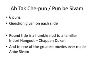 Ab Tak Che-pun / Pun be Sivam
• 6 puns.
• Question given on each slide

• Round title is a humble nod to a familiar
  Indori Hangout – Chappan Dukan
• And to one of the greatest movies ever made
  Anbe Sivam
 