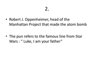 2.
• Robert J. Oppenheimer, head of the
  Manhattan Project that made the atom bomb

• The pun refers to the famous line from Star
  Wars : “ Luke, I am your father”
 