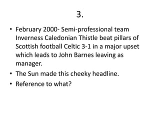 3.
• February 2000- Semi-professional team
  Inverness Caledonian Thistle beat pillars of
  Scottish football Celtic 3-1 in a major upset
  which leads to John Barnes leaving as
  manager.
• The Sun made this cheeky headline.
• Reference to what?
 