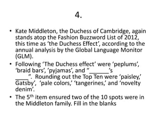 4.
• Kate Middleton, the Duchess of Cambridge, again
  stands atop the Fashion Buzzword List of 2012,
  this time as ‘the Duchess Effect’, according to the
  annual analysis by the Global Language Monitor
  (GLM).
• Following ‘The Duchess effect’ were ‘peplums’,
  ‘braid bars’, ’pyjamas’, and “______’s
  ____”. Rounding out the Top Ten were ‘paisley,’
  Gatsby’, ‘pale colors,’ ‘tangerines,’ and ‘novelty
  denim’.
• The 5th item ensured two of the 10 spots were in
  the Middleton family. Fill in the blanks
 