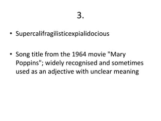 3.
• Supercalifragilisticexpialidocious

• Song title from the 1964 movie "Mary
  Poppins"; widely recognised and sometimes
  used as an adjective with unclear meaning
 