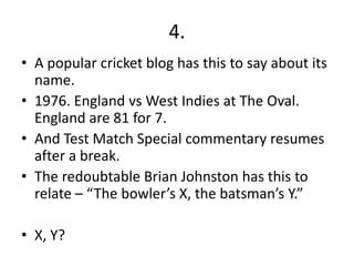 4.
• A popular cricket blog has this to say about its
  name.
• 1976. England vs West Indies at The Oval.
  England are 81 for 7.
• And Test Match Special commentary resumes
  after a break.
• The redoubtable Brian Johnston has this to
  relate – “The bowler’s X, the batsman’s Y.”

• X, Y?
 