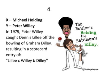4.
X – Michael Holding
Y – Peter Willey
In 1979, Peter Willey
caught Dennis Lillee off the
bowling of Graham Dilley,
resulting in a scorecard
entry of:
"Lillee c Willey b Dilley"
 