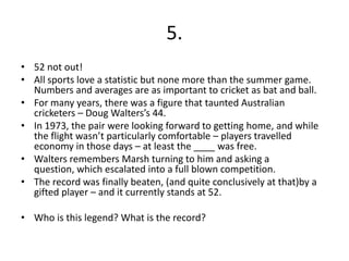 5.
• 52 not out!
• All sports love a statistic but none more than the summer game.
  Numbers and averages are as important to cricket as bat and ball.
• For many years, there was a figure that taunted Australian
  cricketers – Doug Walters’s 44.
• In 1973, the pair were looking forward to getting home, and while
  the flight wasn’t particularly comfortable – players travelled
  economy in those days – at least the ____ was free.
• Walters remembers Marsh turning to him and asking a
  question, which escalated into a full blown competition.
• The record was finally beaten, (and quite conclusively at that)by a
  gifted player – and it currently stands at 52.

• Who is this legend? What is the record?
 