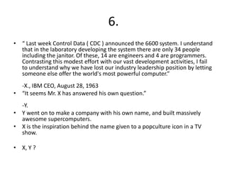6.
• “ Last week Control Data ( CDC ) announced the 6600 system. I understand
  that in the laboratory developing the system there are only 34 people
  including the janitor. Of these, 14 are engineers and 4 are programmers.
  Contrasting this modest effort with our vast development activities, I fail
  to understand why we have lost our industry leadership position by letting
  someone else offer the world's most powerful computer.”
  -X., IBM CEO, August 28, 1963
• “It seems Mr. X has answered his own question.”
  -Y.
• Y went on to make a company with his own name, and built massively
  awesome supercomputers.
• X is the inspiration behind the name given to a popculture icon in a TV
  show.

• X, Y ?
 