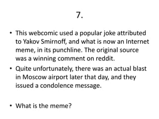 7.
• This webcomic used a popular joke attributed
  to Yakov Smirnoff, and what is now an Internet
  meme, in its punchline. The original source
  was a winning comment on reddit.
• Quite unfortunately, there was an actual blast
  in Moscow airport later that day, and they
  issued a condolence message.

• What is the meme?
 