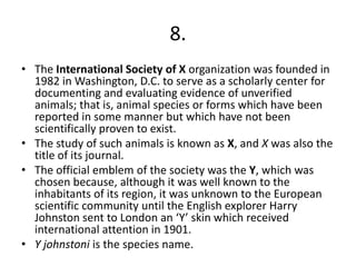 8.
• The International Society of X organization was founded in
  1982 in Washington, D.C. to serve as a scholarly center for
  documenting and evaluating evidence of unverified
  animals; that is, animal species or forms which have been
  reported in some manner but which have not been
  scientifically proven to exist.
• The study of such animals is known as X, and X was also the
  title of its journal.
• The official emblem of the society was the Y, which was
  chosen because, although it was well known to the
  inhabitants of its region, it was unknown to the European
  scientific community until the English explorer Harry
  Johnston sent to London an ‘Y’ skin which received
  international attention in 1901.
• Y johnstoni is the species name.
 
