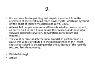 9.
• It is an over-life-size painting that depicts a moment from the
  aftermath of the wreck of a French naval frigate, which ran aground
  off the coast of today's Mauritania on July 5, 1816.
• At least 147 people were set adrift on a hurriedly constructed raft;
  all but 15 died in the 13 days before their rescue, and those who
  survived endured starvation, dehydration, cannibalism and
  madness.
• The event became an international scandal, in part because its
  cause was widely attributed to the incompetence of the French
  captain perceived to be acting under the authority of the recently
  restored French monarchy.

• Which Painting?
• Artist?
 