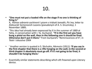 10.
• “One must not put a loaded rifle on the stage if no one is thinking of
  firing it.”
  X, Polnoe sobranie sochinenii i pisem v tridsati tomakh, Pis´ma, letter to
  Aleksandr Semenovich Lazarev (pseudonym of A. S. Gruzinsky), 1
  November 1889;
• ‘This idea had already been expressed by X in the summer of 1889 at
  Yalta, in conversation with I. Ya. Gurlyand: “If in the first act you have
  hung a pistol on the wall, then in the following one it should be fired.
  Otherwise don’t put it there.” From Gurlyand’s “Reminiscences of X”, in
  Teatr i iskusstvo 1904

• ’ Another version is quoted in S. Shchukin, Memoirs (1911): ‘If you say in
  the first chapter that there is a rifle hanging on the wall, in the second or
  third chapter it absolutely must go off. If it’s not going to be fired, it
  shouldn’t be hanging there.’

• Essentially similar statements describing which oft-frowned upon Literary
  device.
 