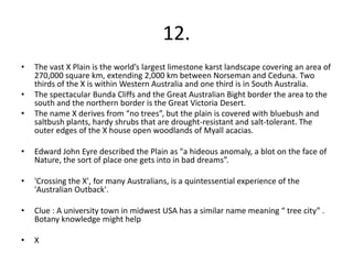 12.
•   The vast X Plain is the world’s largest limestone karst landscape covering an area of
    270,000 square km, extending 2,000 km between Norseman and Ceduna. Two
    thirds of the X is within Western Australia and one third is in South Australia.
•   The spectacular Bunda Cliffs and the Great Australian Bight border the area to the
    south and the northern border is the Great Victoria Desert.
•   The name X derives from “no trees”, but the plain is covered with bluebush and
    saltbush plants, hardy shrubs that are drought-resistant and salt-tolerant. The
    outer edges of the X house open woodlands of Myall acacias.

•   Edward John Eyre described the Plain as "a hideous anomaly, a blot on the face of
    Nature, the sort of place one gets into in bad dreams”.

•   'Crossing the X', for many Australians, is a quintessential experience of the
    'Australian Outback'.

•   Clue : A university town in midwest USA has a similar name meaning “ tree city” .
    Botany knowledge might help

•   X
 