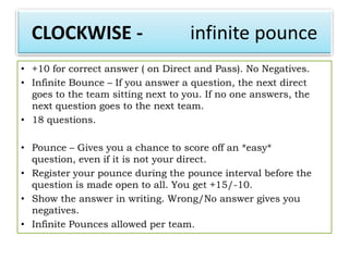 CLOCKWISE -                       infinite pounce
• +10 for correct answer ( on Direct and Pass). No Negatives.
• Infinite Bounce – If you answer a question, the next direct
  goes to the team sitting next to you. If no one answers, the
  next question goes to the next team.
• 18 questions.

• Pounce – Gives you a chance to score off an *easy*
  question, even if it is not your direct.
• Register your pounce during the pounce interval before the
  question is made open to all. You get +15/-10.
• Show the answer in writing. Wrong/No answer gives you
  negatives.
• Infinite Pounces allowed per team.
 