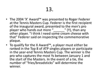 13.
• The 2004 ‘X’ Award™ was presented to Roger Federer
  at the Tennis Masters Cup. Federer is the first recipient
  of the inaugural award, presented to the men's pro
  player who hands out more “______" (Y), than any
  other player. "I think I need some cream cheese with
  that" Federer said on inspecting the commemorative
  plaque.
• To qualify for the X Award™, a player must either be
  ranked in the Top 8 of ATP singles players or participate
  in the year-end Tennis Masters Cup. The winner is the
  pro who captures the most Ys between January 1 and
  the start of the Masters. In the event of a tie, the
  number of "fries/breadsticks” will determine the
  winner.
 