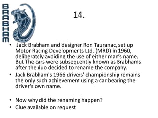 14.


• Jack Brabham and designer Ron Tauranac, set up
  Motor Racing Developments Ltd. (MRD) in 1960,
  deliberately avoiding the use of either man’s name.
  But The cars were subsequently known as Brabhams
  after the duo decided to rename the company.
• Jack Brabham's 1966 drivers' championship remains
  the only such achievement using a car bearing the
  driver's own name.

• Now why did the renaming happen?
• Clue available on request
 