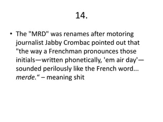 14.
• The "MRD" was renames after motoring
  journalist Jabby Crombac pointed out that
  "the way a Frenchman pronounces those
  initials—written phonetically, 'em air day'—
  sounded perilously like the French word...
  merde.“ – meaning shit
 