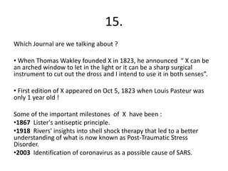 15.
Which Journal are we talking about ?

• When Thomas Wakley founded X in 1823, he announced “ X can be
an arched window to let in the light or it can be a sharp surgical
instrument to cut out the dross and I intend to use it in both senses”.

• First edition of X appeared on Oct 5, 1823 when Louis Pasteur was
only 1 year old !

Some of the important milestones of X have been :
•1867 Lister's antiseptic principle.
•1918 Rivers' insights into shell shock therapy that led to a better
understanding of what is now known as Post-Traumatic Stress
Disorder.
•2003 Identification of coronavirus as a possible cause of SARS.
 