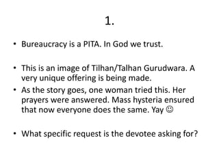 1.
• Bureaucracy is a PITA. In God we trust.

• This is an image of Tilhan/Talhan Gurudwara. A
  very unique offering is being made.
• As the story goes, one woman tried this. Her
  prayers were answered. Mass hysteria ensured
  that now everyone does the same. Yay 

• What specific request is the devotee asking for?
 