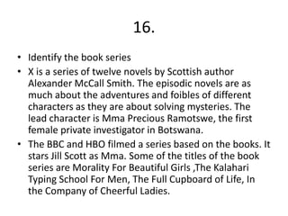 16.
• Identify the book series
• X is a series of twelve novels by Scottish author
  Alexander McCall Smith. The episodic novels are as
  much about the adventures and foibles of different
  characters as they are about solving mysteries. The
  lead character is Mma Precious Ramotswe, the first
  female private investigator in Botswana.
• The BBC and HBO filmed a series based on the books. It
  stars Jill Scott as Mma. Some of the titles of the book
  series are Morality For Beautiful Girls ,The Kalahari
  Typing School For Men, The Full Cupboard of Life, In
  the Company of Cheerful Ladies.
 