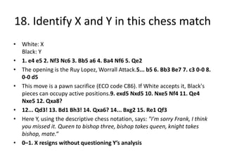 18. Identify X and Y in this chess match
• White: X
  Black: Y
• 1. e4 e5 2. Nf3 Nc6 3. Bb5 a6 4. Ba4 Nf6 5. Qe2
• The opening is the Ruy Lopez, Worrall Attack.5... b5 6. Bb3 Be7 7. c3 0-0 8.
  0-0 d5
• This move is a pawn sacrifice (ECO code C86). If White accepts it, Black's
  pieces can occupy active positions.9. exd5 Nxd5 10. Nxe5 Nf4 11. Qe4
  Nxe5 12. Qxa8?
• 12... Qd3! 13. Bd1 Bh3! 14. Qxa6? 14... Bxg2 15. Re1 Qf3
• Here Y, using the descriptive chess notation, says: "I'm sorry Frank, I think
  you missed it. Queen to bishop three, bishop takes queen, knight takes
  bishop, mate.“
• 0–1. X resigns without questioning Y’s analysis
 