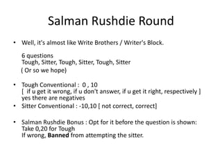 Salman Rushdie Round
• Well, it's almost like Write Brothers / Writer's Block.
   6 questions
   Tough, Sitter, Tough, Sitter, Tough, Sitter
   ( Or so we hope)

• Tough Conventional : 0 , 10
  [ if u get it wrong, if u don't answer, if u get it right, respectively ]
  yes there are negatives
• Sitter Conventional : -10,10 [ not correct, correct]

• Salman Rushdie Bonus : Opt for it before the question is shown:
  Take 0,20 for Tough
  If wrong, Banned from attempting the sitter.
 