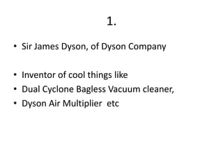 1.
• Sir James Dyson, of Dyson Company

• Inventor of cool things like
• Dual Cyclone Bagless Vacuum cleaner,
• Dyson Air Multiplier etc
 