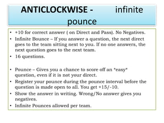ANTICLOCKWISE -                            infinite
              pounce
• +10 for correct answer ( on Direct and Pass). No Negatives.
• Infinite Bounce – If you answer a question, the next direct
  goes to the team sitting next to you. If no one answers, the
  next question goes to the next team.
• 16 questions.

• Pounce – Gives you a chance to score off an *easy*
  question, even if it is not your direct.
• Register your pounce during the pounce interval before the
  question is made open to all. You get +15/-10.
• Show the answer in writing. Wrong/No answer gives you
  negatives.
• Infinite Pounces allowed per team.
 