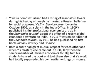 • Y was a homosexual and had a string of scandalous lovers
  during his heyday although he married a Russian ballerina
  for social purposes. Y's Civil Service career began in
  October 1906, as a clerk in the India Office. In 1909 Y
  published his first professional economics article in
  the Economics Journal, about the effect of a recent global
  economic downturn on India. In 1911 Y was made editor of
  the Economic Journal. By 1913 he had published his first
  book, Indian Currency and Finance.
• Both X and Y had great mutual respect for each other and
  when Y’s masterpiece came out in 1936, X by then the
  senior member of Harvard economics faculty, told his
  students to read the book and told them also that Y's work
  had totally superseded his own earlier writings on money.
 