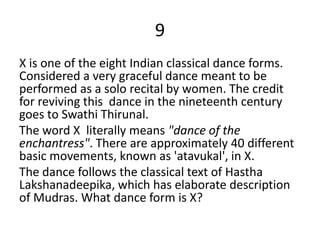 9
X is one of the eight Indian classical dance forms.
Considered a very graceful dance meant to be
performed as a solo recital by women. The credit
for reviving this dance in the nineteenth century
goes to Swathi Thirunal.
The word X literally means "dance of the
enchantress". There are approximately 40 different
basic movements, known as 'atavukal', in X.
The dance follows the classical text of Hastha
Lakshanadeepika, which has elaborate description
of Mudras. What dance form is X?
 