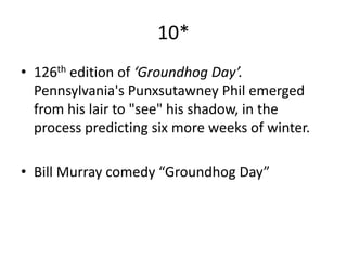 10*
• 126th edition of ‘Groundhog Day’.
  Pennsylvania's Punxsutawney Phil emerged
  from his lair to "see" his shadow, in the
  process predicting six more weeks of winter.

• Bill Murray comedy “Groundhog Day”
 