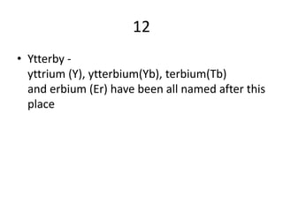 12
• Ytterby -
  yttrium (Y), ytterbium(Yb), terbium(Tb)
  and erbium (Er) have been all named after this
  place
 