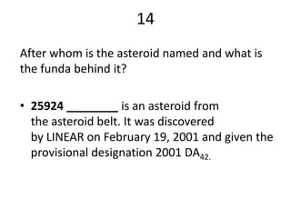 14
After whom is the asteroid named and what is
the funda behind it?

• 25924 ________ is an asteroid from
  the asteroid belt. It was discovered
  by LINEAR on February 19, 2001 and given the
  provisional designation 2001 DA42.
 