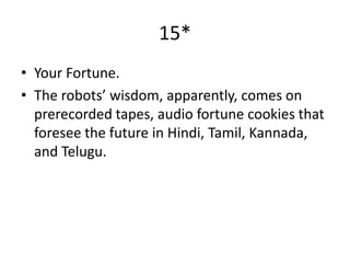 15*
• Your Fortune.
• The robots’ wisdom, apparently, comes on
  prerecorded tapes, audio fortune cookies that
  foresee the future in Hindi, Tamil, Kannada,
  and Telugu.
 
