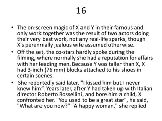 16
• The on-screen magic of X and Y in their famous and
  only work together was the result of two actors doing
  their very best work, not any real-life sparks, though
  X's perennially jealous wife assumed otherwise.
• Off the set, the co-stars hardly spoke during the
  filming, where normally she had a reputation for affairs
  with her leading men. Because Y was taller than X, X
  had 3-inch (76 mm) blocks attached to his shoes in
  certain scenes.
• She reportedly said later, "I kissed him but I never
  knew him”. Years later, after Y had taken up with Italian
  director Roberto Rossellini, and bore him a child, X
  confronted her. "You used to be a great star", he said,
  "What are you now?" "A happy woman," she replied
 