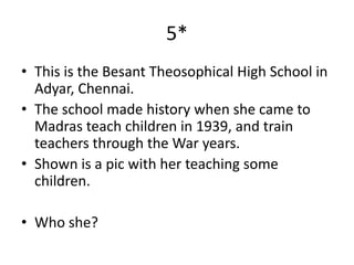 5*
• This is the Besant Theosophical High School in
  Adyar, Chennai.
• The school made history when she came to
  Madras teach children in 1939, and train
  teachers through the War years.
• Shown is a pic with her teaching some
  children.

• Who she?
 