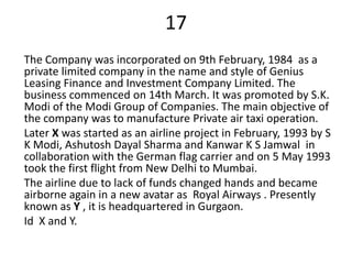 17
The Company was incorporated on 9th February, 1984 as a
private limited company in the name and style of Genius
Leasing Finance and Investment Company Limited. The
business commenced on 14th March. It was promoted by S.K.
Modi of the Modi Group of Companies. The main objective of
the company was to manufacture Private air taxi operation.
Later X was started as an airline project in February, 1993 by S
K Modi, Ashutosh Dayal Sharma and Kanwar K S Jamwal in
collaboration with the German flag carrier and on 5 May 1993
took the first flight from New Delhi to Mumbai.
The airline due to lack of funds changed hands and became
airborne again in a new avatar as Royal Airways . Presently
known as Y , it is headquartered in Gurgaon.
Id X and Y.
 