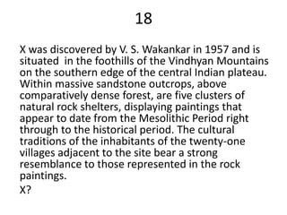 18
X was discovered by V. S. Wakankar in 1957 and is
situated in the foothills of the Vindhyan Mountains
on the southern edge of the central Indian plateau.
Within massive sandstone outcrops, above
comparatively dense forest, are five clusters of
natural rock shelters, displaying paintings that
appear to date from the Mesolithic Period right
through to the historical period. The cultural
traditions of the inhabitants of the twenty-one
villages adjacent to the site bear a strong
resemblance to those represented in the rock
paintings.
X?
 