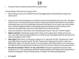 19
•   A long rant about a project being started a couple of folks.

Friends, Robots, Public Domain Literature Fans:
• We're editing a new version of X's Y that won't be bogged down with what X was trying to say
     about racism.

•   Famous writer Ernest Hemingway once hailed Y as being "the best book we've ever had." We agree
    with him-even if he did drink too much. But this classic novel has been banned from many schools
    and libraries ever since its first publication, because of the book's use of a word over two hundred
    times. Publisher NewSouth Books is attempting to get the book back on library shelves and in
    classrooms by publishing a new version that replaces the controversial word.
•   Critics are calling this "censorship" and "whitewashing of history." We call it "not far enough."
•   Robots instead of : Statistically, people prefer robots to the original word . Robots are fun and
    cool...even when they're trying to take over our world! So we've decided to take the word out of X's
    classic and replace it with "robot."
•   Why robots? Well, there's no denying it: robots are "in" right now. The film "Transformers" made
    over $708 million around the world. The film "Transformers: Revenge of the Fallen" made over
    $800 million dollars. The last film version of Y only brought in $24 million dollars. Even accounting
    for inflation (which we frankly don't know how to do), it's clear that robots are more popular than Y.
•   But why not vampires? They're "in" too, aren't they? Good point, hypothetical question asker.
    Vampires are "in." But replacing the word with vampire would be silly. Robots have a long history in
    literature and popular culture of being used as a metaphor for slavery and oppression.

•   X, Y, word?
 