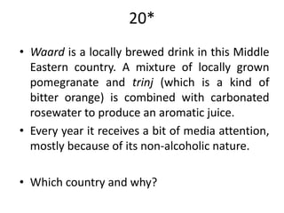 20*
• Waard is a locally brewed drink in this Middle
  Eastern country. A mixture of locally grown
  pomegranate and trinj (which is a kind of
  bitter orange) is combined with carbonated
  rosewater to produce an aromatic juice.
• Every year it receives a bit of media attention,
  mostly because of its non-alcoholic nature.

• Which country and why?
 