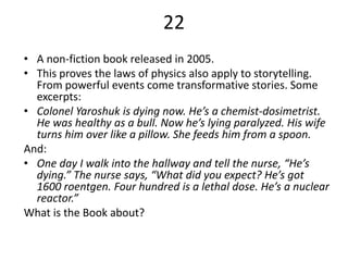 22
• A non-fiction book released in 2005.
• This proves the laws of physics also apply to storytelling.
  From powerful events come transformative stories. Some
  excerpts:
• Colonel Yaroshuk is dying now. He’s a chemist-dosimetrist.
  He was healthy as a bull. Now he’s lying paralyzed. His wife
  turns him over like a pillow. She feeds him from a spoon.
And:
• One day I walk into the hallway and tell the nurse, “He’s
  dying.” The nurse says, “What did you expect? He’s got
  1600 roentgen. Four hundred is a lethal dose. He’s a nuclear
  reactor.”
What is the Book about?
 