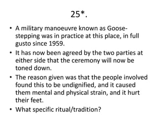 25*.
• A military manoeuvre known as Goose-
  stepping was in practice at this place, in full
  gusto since 1959.
• It has now been agreed by the two parties at
  either side that the ceremony will now be
  toned down.
• The reason given was that the people involved
  found this to be undignified, and it caused
  them mental and physical strain, and it hurt
  their feet.
• What specific ritual/tradition?
 