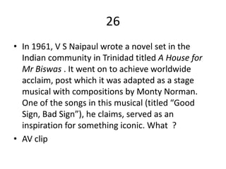 26
• In 1961, V S Naipaul wrote a novel set in the
  Indian community in Trinidad titled A House for
  Mr Biswas . It went on to achieve worldwide
  acclaim, post which it was adapted as a stage
  musical with compositions by Monty Norman.
  One of the songs in this musical (titled “Good
  Sign, Bad Sign”), he claims, served as an
  inspiration for something iconic. What ?
• AV clip
 