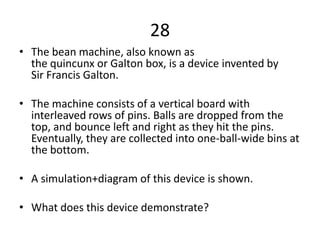 28
• The bean machine, also known as
  the quincunx or Galton box, is a device invented by
  Sir Francis Galton.

• The machine consists of a vertical board with
  interleaved rows of pins. Balls are dropped from the
  top, and bounce left and right as they hit the pins.
  Eventually, they are collected into one-ball-wide bins at
  the bottom.

• A simulation+diagram of this device is shown.

• What does this device demonstrate?
 
