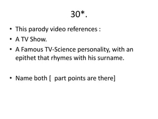 30*.
• This parody video references :
• A TV Show.
• A Famous TV-Science personality, with an
  epithet that rhymes with his surname.

• Name both [ part points are there]
 