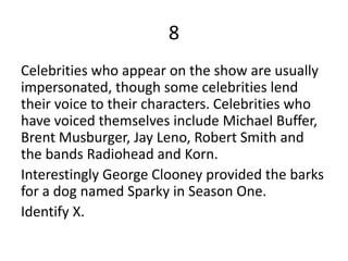 8
Celebrities who appear on the show are usually
impersonated, though some celebrities lend
their voice to their characters. Celebrities who
have voiced themselves include Michael Buffer,
Brent Musburger, Jay Leno, Robert Smith and
the bands Radiohead and Korn.
Interestingly George Clooney provided the barks
for a dog named Sparky in Season One.
Identify X.
 