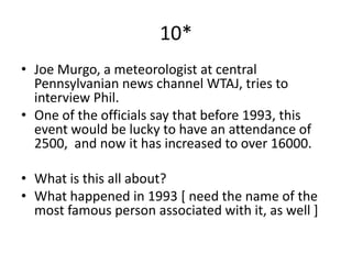 10*
• Joe Murgo, a meteorologist at central
  Pennsylvanian news channel WTAJ, tries to
  interview Phil.
• One of the officials say that before 1993, this
  event would be lucky to have an attendance of
  2500, and now it has increased to over 16000.

• What is this all about?
• What happened in 1993 [ need the name of the
  most famous person associated with it, as well ]
 