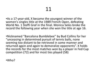 11
•As a 17-year-old, X became the youngest winner of the
women's singles title at the 1989 French Open, defeating
World No. 1 Steffi Graf in the final. Monica Seles broke the
record the following year when she won the title at age 16.

•Nicknamed “Barcelona Bumblebee” by Bud Collins for her
“unceasing in determined pursuit of tennis balls, none
seeming too distant to be retrieved in some manner and
returned again and again to demoralize opponents”. X holds
the records for the most matches won by a player in Fed Cup
competition (72) and for most ties played (58)

•Who?
 